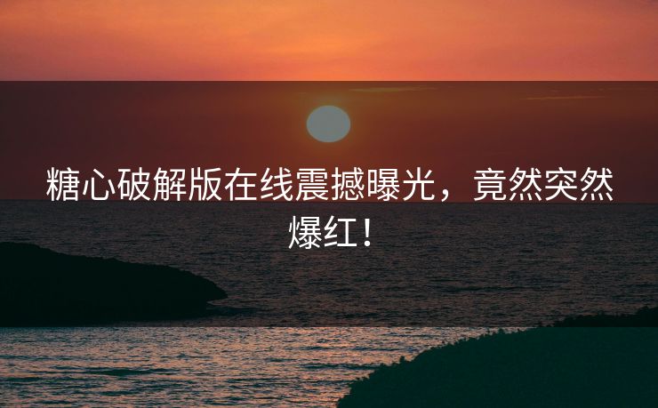 糖心破解版在线震撼曝光，竟然突然爆红！