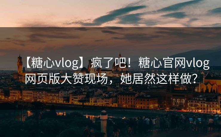 【糖心vlog】疯了吧！糖心官网vlog网页版大赞现场，她居然这样做？