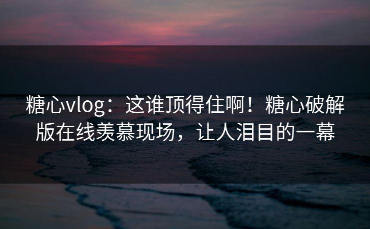 糖心vlog：这谁顶得住啊！糖心破解版在线羡慕现场，让人泪目的一幕