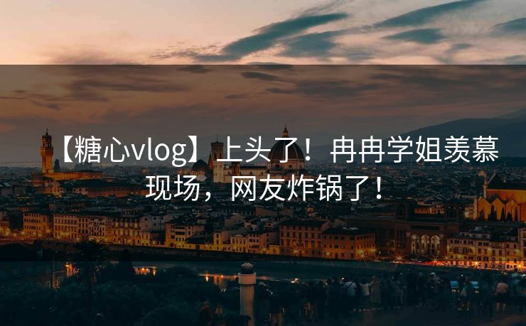 【糖心vlog】上头了！冉冉学姐羡慕现场，网友炸锅了！