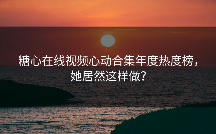 糖心在线视频心动合集年度热度榜，她居然这样做？