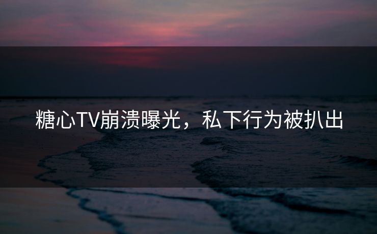 糖心TV崩溃曝光，私下行为被扒出