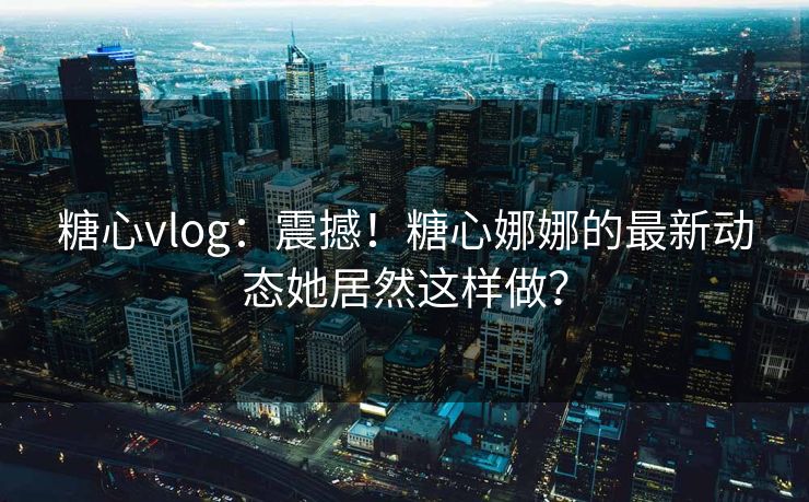 糖心vlog：震撼！糖心娜娜的最新动态她居然这样做？
