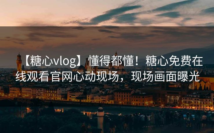 【糖心vlog】懂得都懂！糖心免费在线观看官网心动现场，现场画面曝光