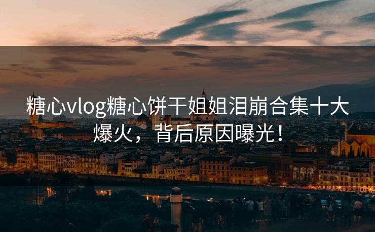 糖心vlog糖心饼干姐姐泪崩合集十大爆火，背后原因曝光！