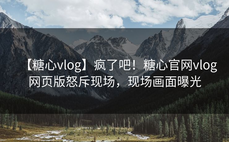 【糖心vlog】疯了吧！糖心官网vlog网页版怒斥现场，现场画面曝光