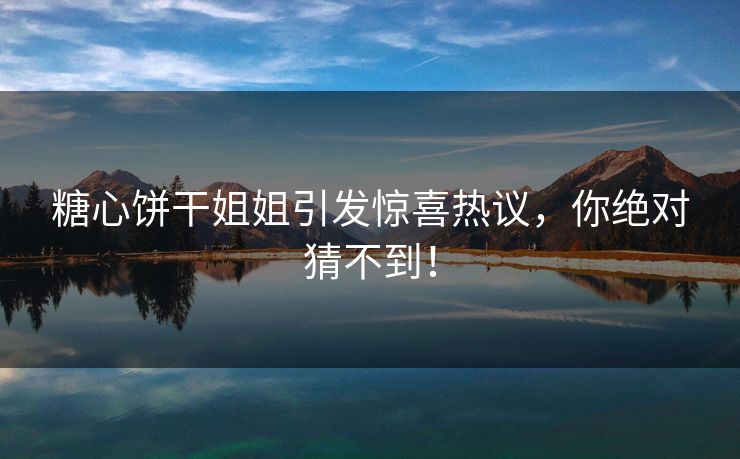 糖心饼干姐姐引发惊喜热议，你绝对猜不到！