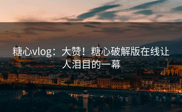 糖心vlog：大赞！糖心破解版在线让人泪目的一幕