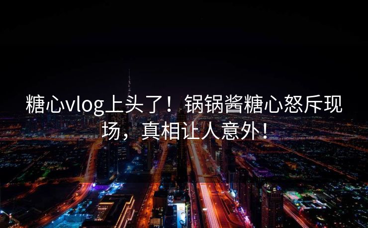 糖心vlog上头了！锅锅酱糖心怒斥现场，真相让人意外！