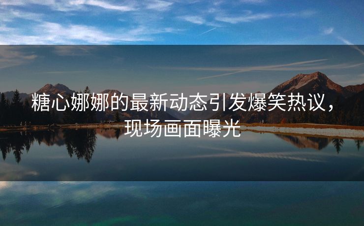 糖心娜娜的最新动态引发爆笑热议，现场画面曝光