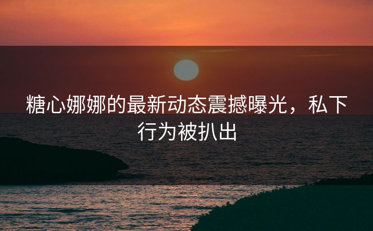 糖心娜娜的最新动态震撼曝光，私下行为被扒出