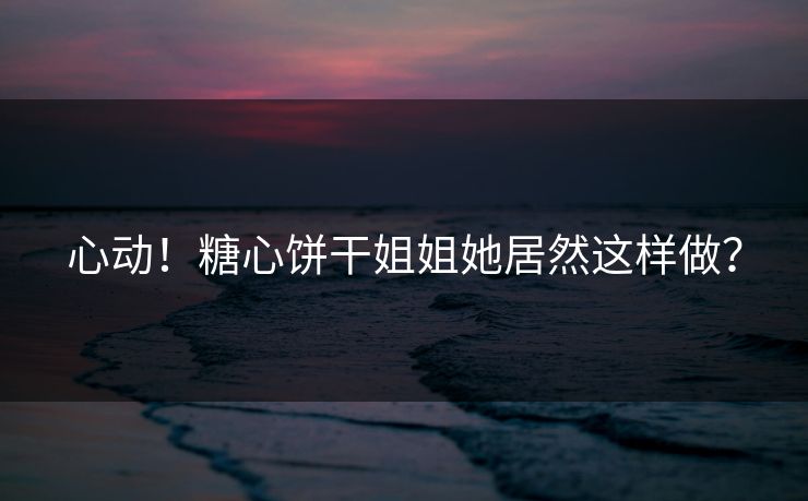 心动！糖心饼干姐姐她居然这样做？