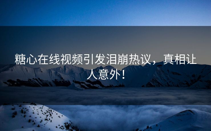 糖心在线视频引发泪崩热议，真相让人意外！