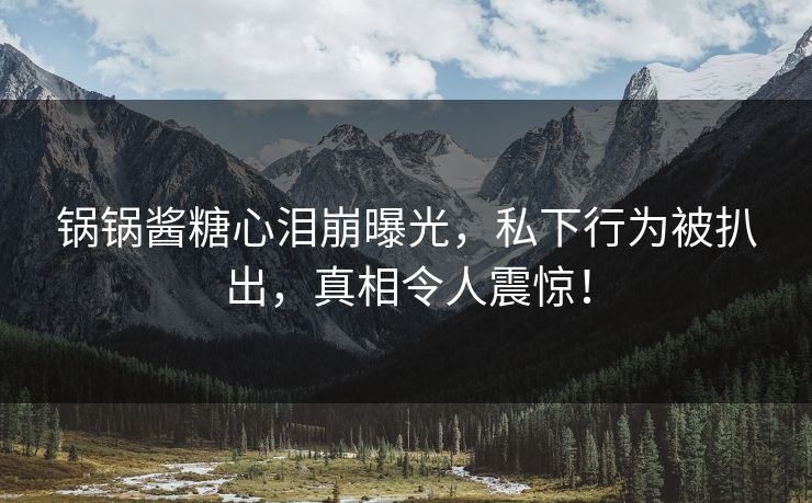 锅锅酱糖心泪崩曝光，私下行为被扒出，真相令人震惊！