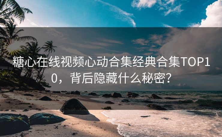 糖心在线视频心动合集经典合集TOP10，背后隐藏什么秘密？