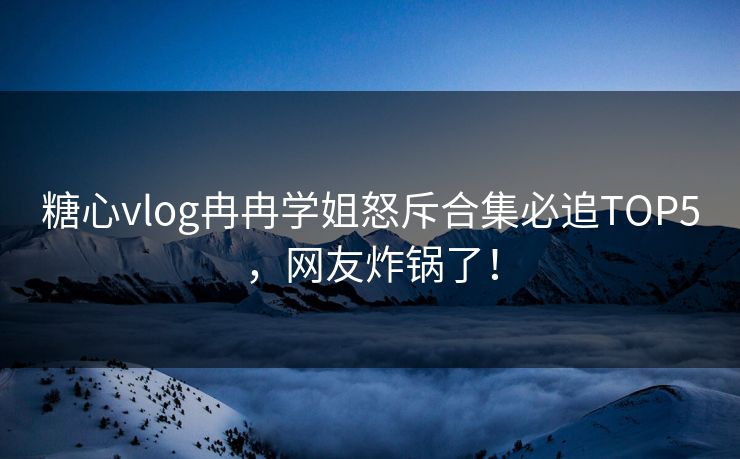 糖心vlog冉冉学姐怒斥合集必追TOP5，网友炸锅了！