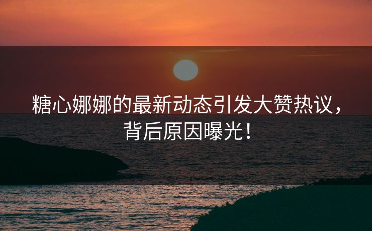 糖心娜娜的最新动态引发大赞热议，背后原因曝光！