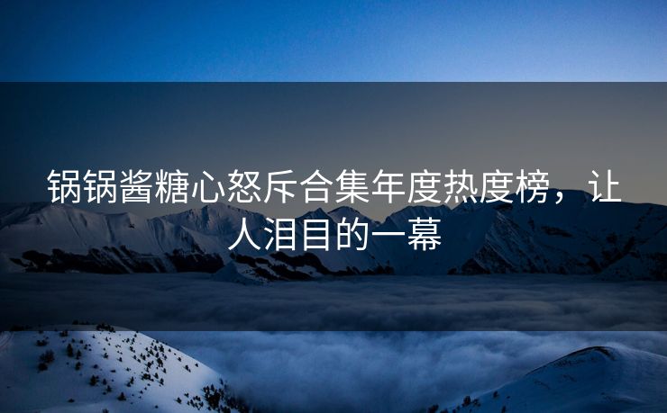 锅锅酱糖心怒斥合集年度热度榜，让人泪目的一幕