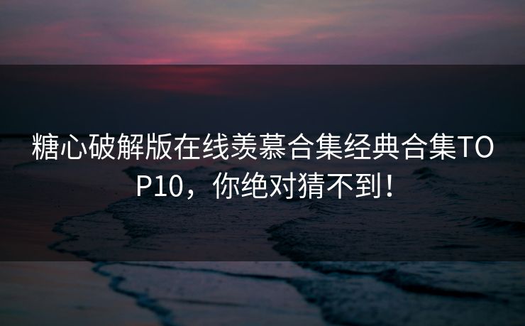 糖心破解版在线羡慕合集经典合集TOP10，你绝对猜不到！