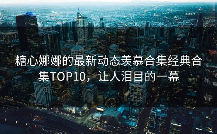 糖心娜娜的最新动态羡慕合集经典合集TOP10，让人泪目的一幕