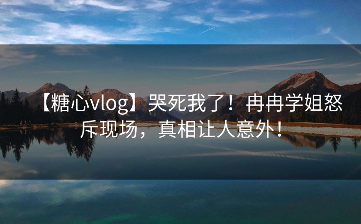 【糖心vlog】哭死我了！冉冉学姐怒斥现场，真相让人意外！