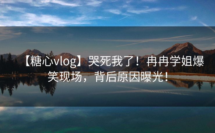 【糖心vlog】哭死我了！冉冉学姐爆笑现场，背后原因曝光！