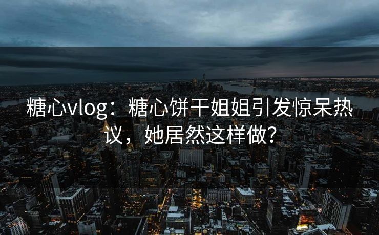 糖心vlog：糖心饼干姐姐引发惊呆热议，她居然这样做？