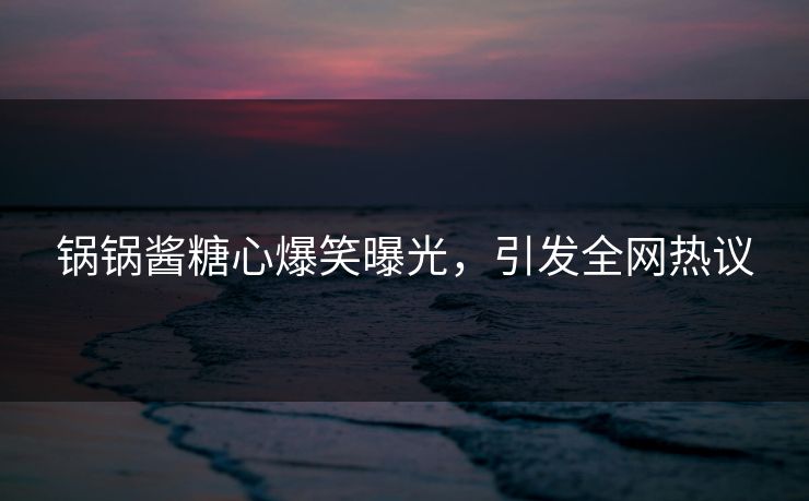 锅锅酱糖心爆笑曝光，引发全网热议