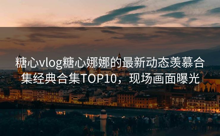 糖心vlog糖心娜娜的最新动态羡慕合集经典合集TOP10，现场画面曝光