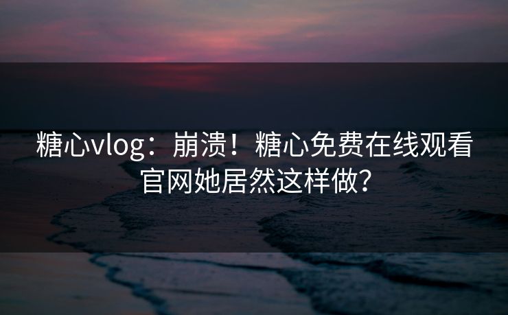 糖心vlog：崩溃！糖心免费在线观看官网她居然这样做？