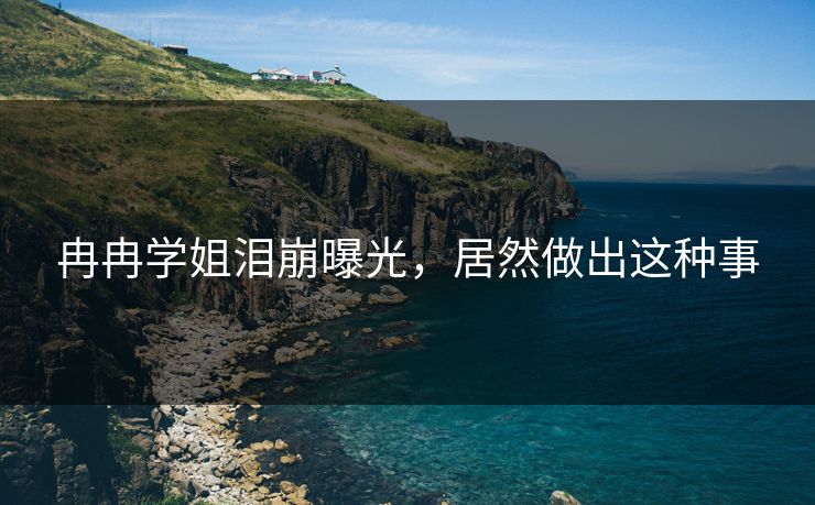 冉冉学姐泪崩曝光，居然做出这种事