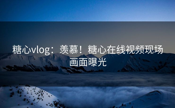 糖心vlog：羡慕！糖心在线视频现场画面曝光