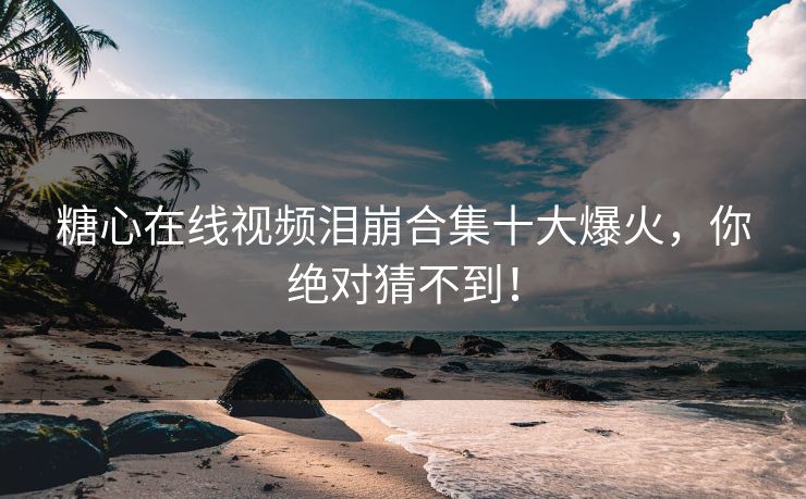糖心在线视频泪崩合集十大爆火，你绝对猜不到！