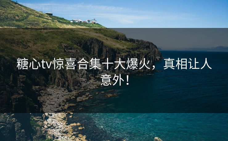 糖心tv惊喜合集十大爆火，真相让人意外！
