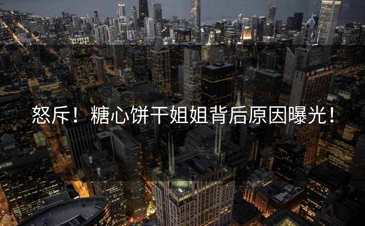 怒斥！糖心饼干姐姐背后原因曝光！