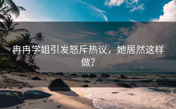 冉冉学姐引发怒斥热议，她居然这样做？