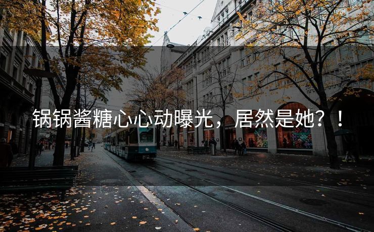 锅锅酱糖心心动曝光，居然是她？！