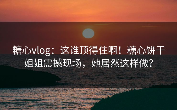 糖心vlog：这谁顶得住啊！糖心饼干姐姐震撼现场，她居然这样做？