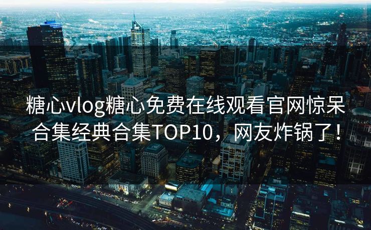 糖心vlog糖心免费在线观看官网惊呆合集经典合集TOP10，网友炸锅了！