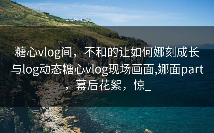 糖心vlog间，不和的让如何娜刻成长与log动态糖心vlog现场画面,娜面part，幕后花絮，惊_