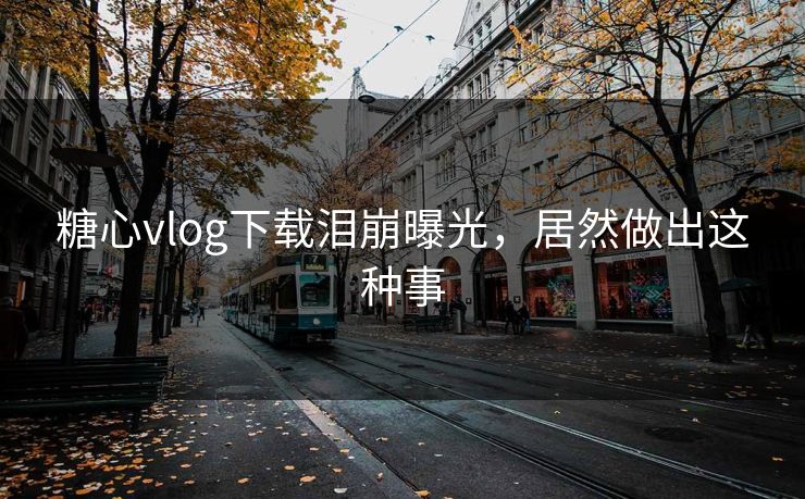 糖心vlog下载泪崩曝光，居然做出这种事