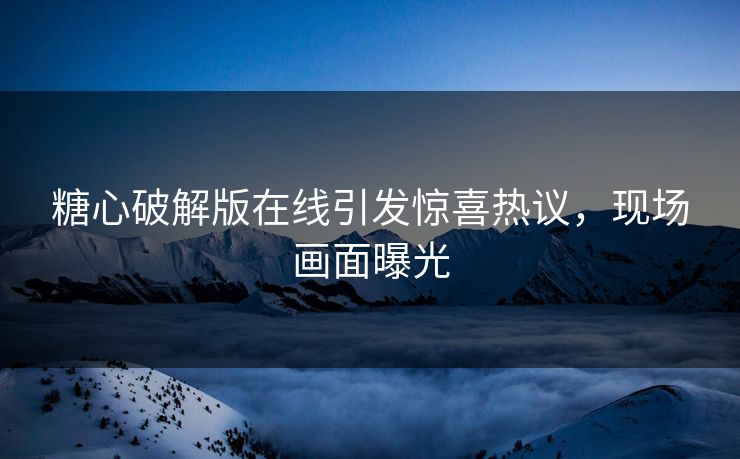 糖心破解版在线引发惊喜热议，现场画面曝光