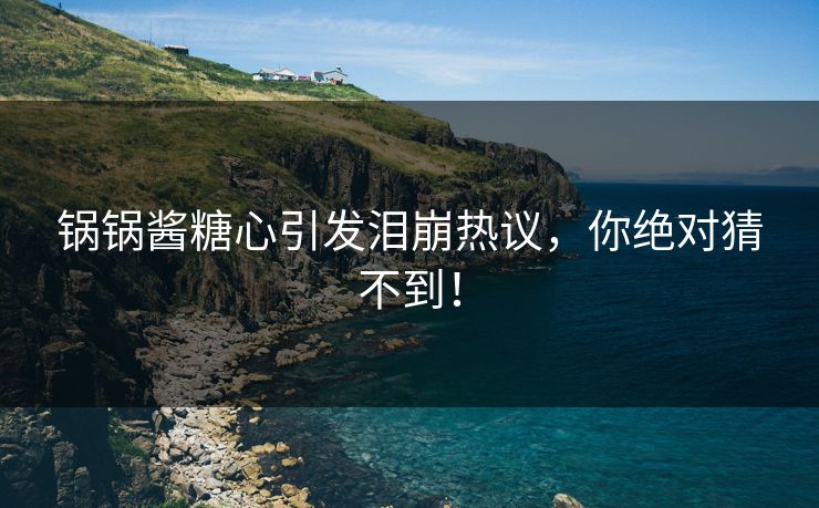 锅锅酱糖心引发泪崩热议，你绝对猜不到！
