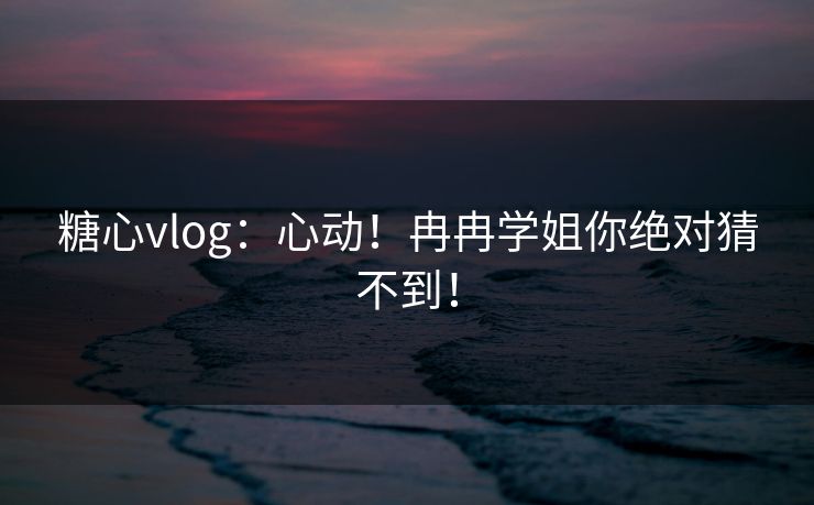 糖心vlog：心动！冉冉学姐你绝对猜不到！