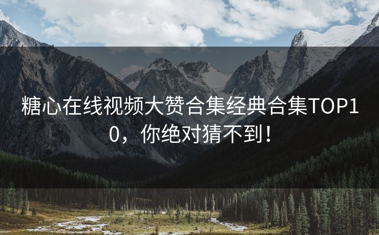 糖心在线视频大赞合集经典合集TOP10，你绝对猜不到！