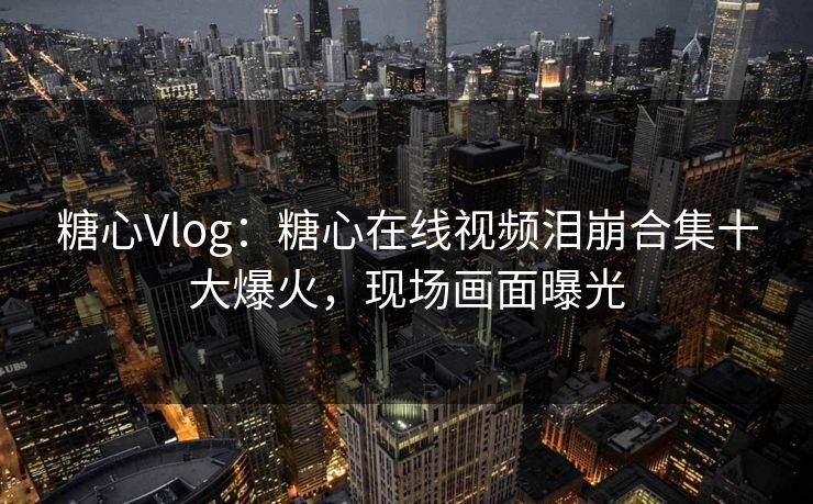 糖心Vlog：糖心在线视频泪崩合集十大爆火，现场画面曝光