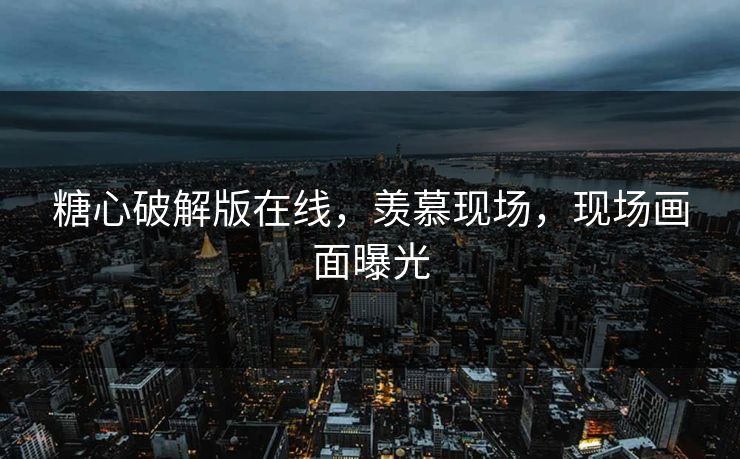 糖心破解版在线，羡慕现场，现场画面曝光