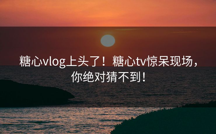 糖心vlog上头了！糖心tv惊呆现场，你绝对猜不到！
