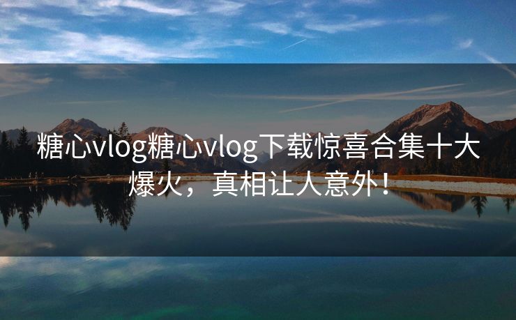糖心vlog糖心vlog下载惊喜合集十大爆火，真相让人意外！