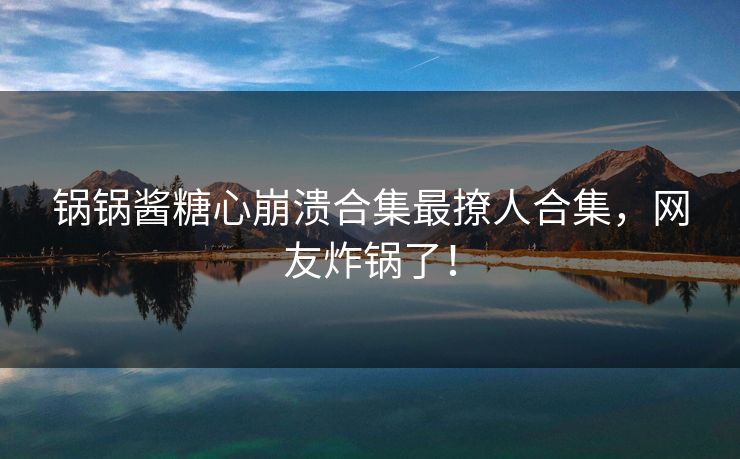 锅锅酱糖心崩溃合集最撩人合集，网友炸锅了！